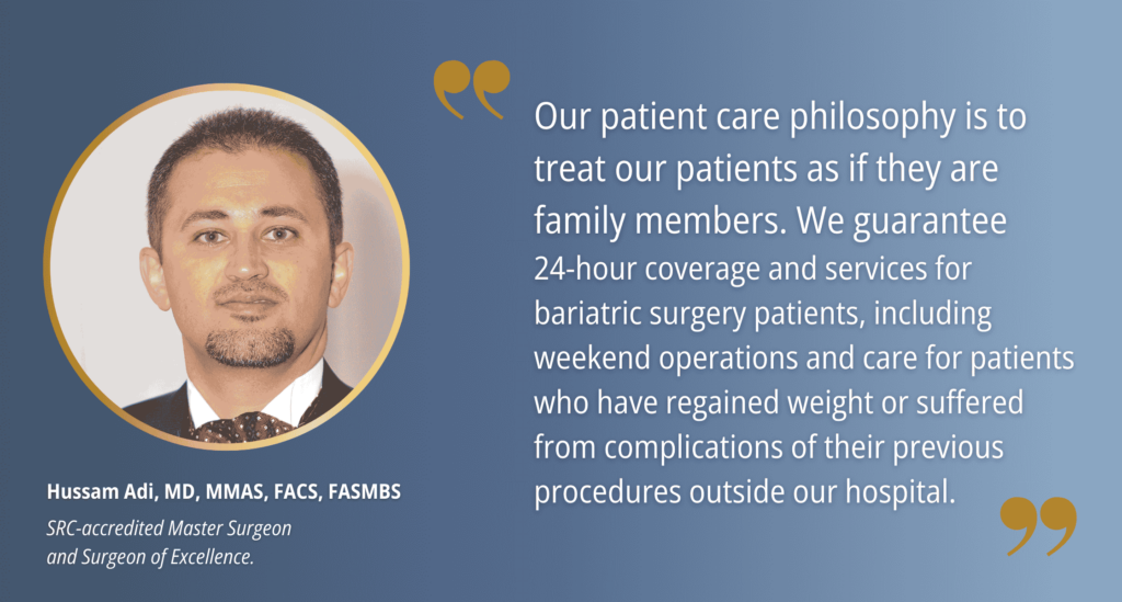 Quote from Dr. Hussam Adi, "Our patient care philosophy is to treat our patients as if they are family members. We guarantee 
24-hour coverage and services for bariatric surgery patients, including weekend operations and care for patients who have regained weight or suffered from complications of their previous procedures outside our hospital."